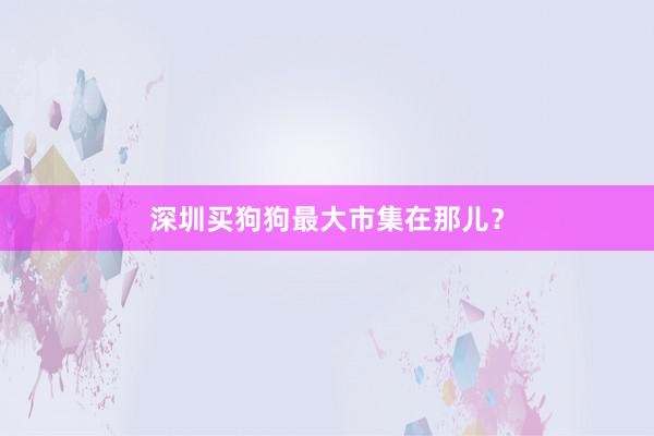 深圳买狗狗最大市集在那儿？